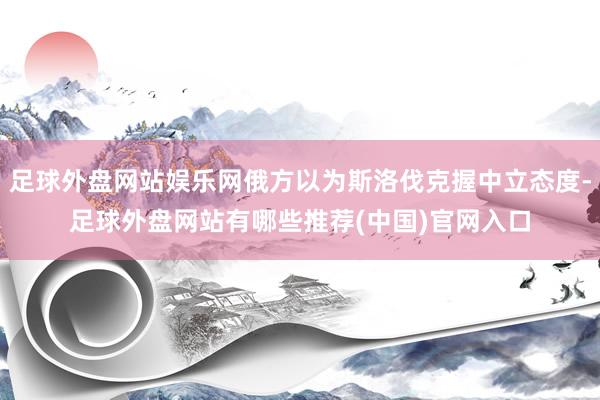 足球外盘网站娱乐网俄方以为斯洛伐克握中立态度-足球外盘网站有哪些推荐(中国)官网入口