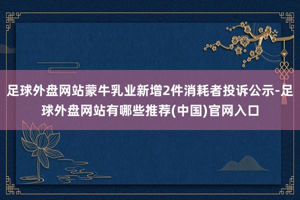 足球外盘网站蒙牛乳业新增2件消耗者投诉公示-足球外盘网站有哪些推荐(中国)官网入口