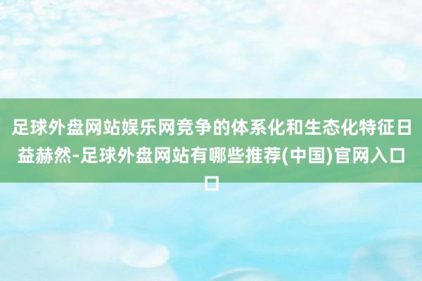 足球外盘网站娱乐网竞争的体系化和生态化特征日益赫然-足球外盘网站有哪些推荐(中国)官网入口