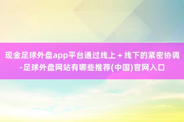 现金足球外盘app平台通过线上＋线下的紧密协调-足球外盘网站有哪些推荐(中国)官网入口