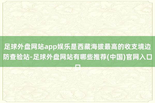 足球外盘网站app娱乐是西藏海拔最高的收支境边防查验站-足球外盘网站有哪些推荐(中国)官网入口