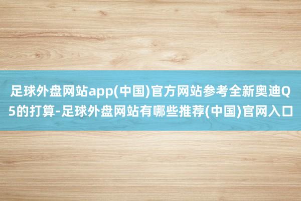 足球外盘网站app(中国)官方网站参考全新奥迪Q5的打算-足球外盘网站有哪些推荐(中国)官网入口