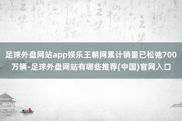 足球外盘网站app娱乐王朝网累计销量已松弛700万辆-足球外盘网站有哪些推荐(中国)官网入口