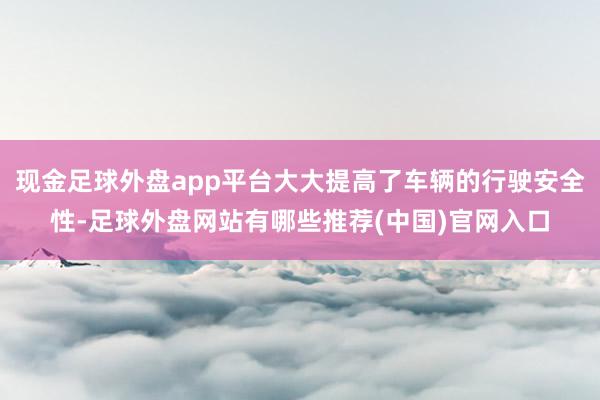 现金足球外盘app平台大大提高了车辆的行驶安全性-足球外盘网站有哪些推荐(中国)官网入口