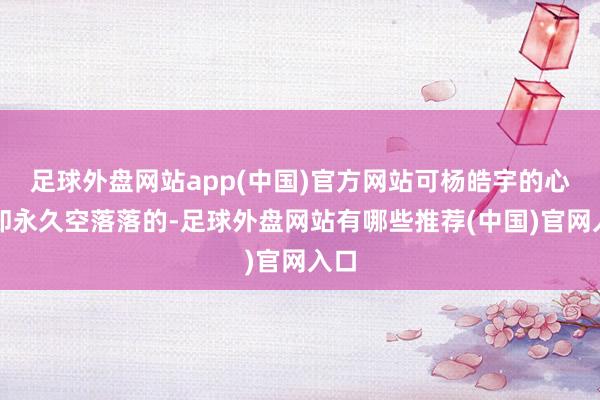 足球外盘网站app(中国)官方网站可杨皓宇的心里却永久空落落的-足球外盘网站有哪些推荐(中国)官网入口