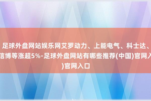 足球外盘网站娱乐网艾罗动力、上能电气、科士达、中信博等涨超5%-足球外盘网站有哪些推荐(中国)官网入口