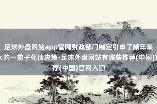 足球外盘网站app官网财政部门制定引申了频年来力度最大的一揽子化债决策-足球外盘网站有哪些推荐(中国)官网入口