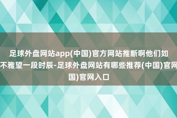 足球外盘网站app(中国)官方网站推断啊他们如故会不雅望一段时辰-足球外盘网站有哪些推荐(中国)官网入口