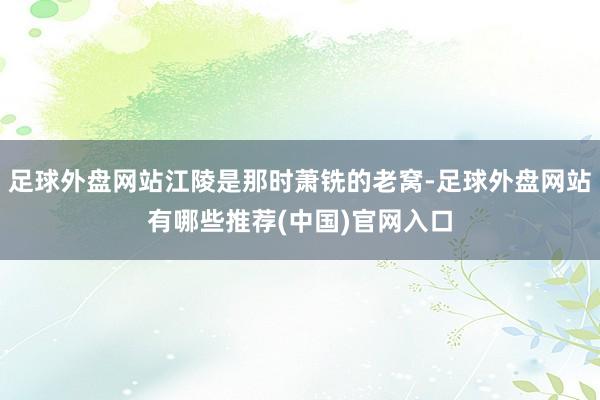 足球外盘网站江陵是那时萧铣的老窝-足球外盘网站有哪些推荐(中国)官网入口