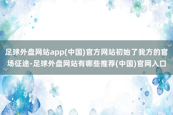 足球外盘网站app(中国)官方网站初始了我方的官场征途-足球外盘网站有哪些推荐(中国)官网入口