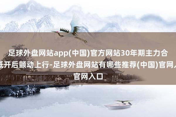 足球外盘网站app(中国)官方网站30年期主力合约低开后颤动上行-足球外盘网站有哪些推荐(中国)官网入口