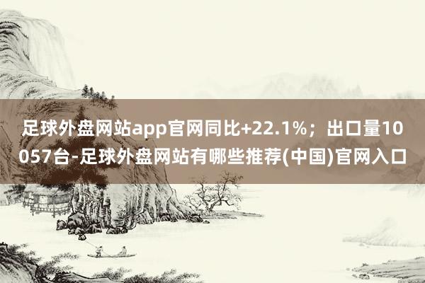 足球外盘网站app官网同比+22.1%；出口量10057台-足球外盘网站有哪些推荐(中国)官网入口