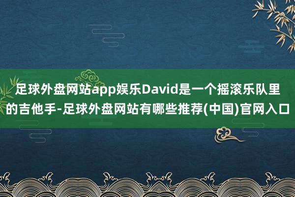 足球外盘网站app娱乐David是一个摇滚乐队里的吉他手-足球外盘网站有哪些推荐(中国)官网入口