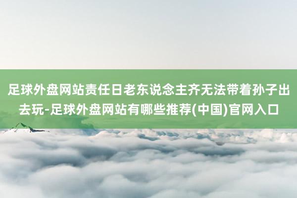 足球外盘网站责任日老东说念主齐无法带着孙子出去玩-足球外盘网站有哪些推荐(中国)官网入口
