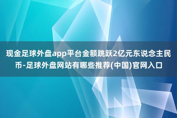 现金足球外盘app平台金额跳跃2亿元东说念主民币-足球外盘网站有哪些推荐(中国)官网入口
