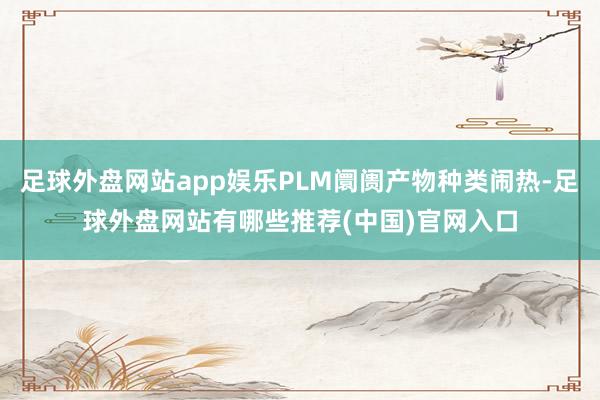 足球外盘网站app娱乐PLM阛阓产物种类闹热-足球外盘网站有哪些推荐(中国)官网入口