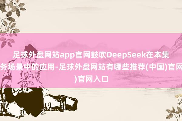 足球外盘网站app官网鼓吹DeepSeek在本集团业务场景中的应用-足球外盘网站有哪些推荐(中国)官网入口