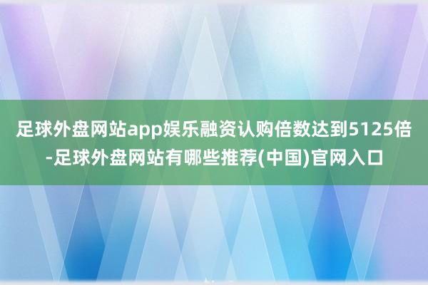 足球外盘网站app娱乐融资认购倍数达到5125倍-足球外盘网站有哪些推荐(中国)官网入口