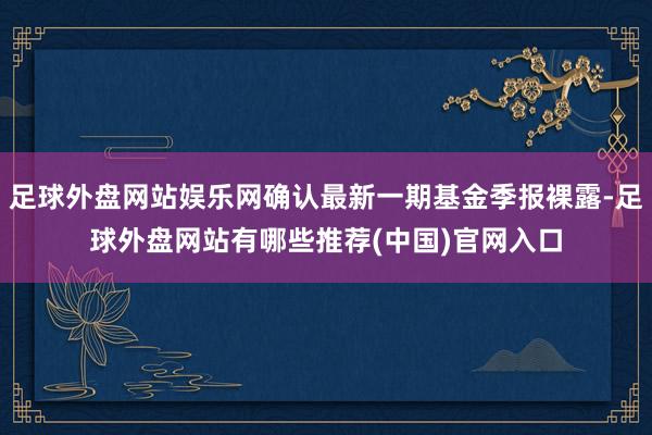 足球外盘网站娱乐网确认最新一期基金季报裸露-足球外盘网站有哪些推荐(中国)官网入口