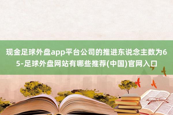 现金足球外盘app平台公司的推进东说念主数为65-足球外盘网站有哪些推荐(中国)官网入口